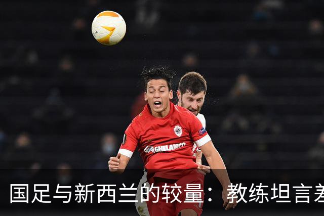 国足与新西兰的较量：教练坦言差距，信心满满迎未来
